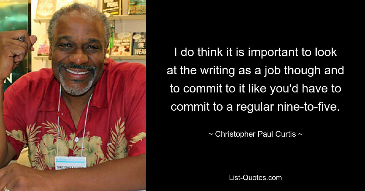 I do think it is important to look at the writing as a job though and to commit to it like you'd have to commit to a regular nine-to-five. — © Christopher Paul Curtis