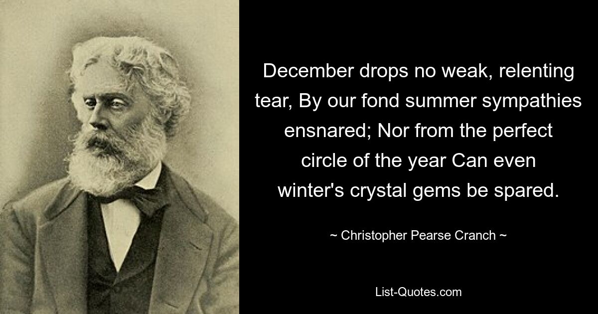 December drops no weak, relenting tear, By our fond summer sympathies ensnared; Nor from the perfect circle of the year Can even winter's crystal gems be spared. — © Christopher Pearse Cranch