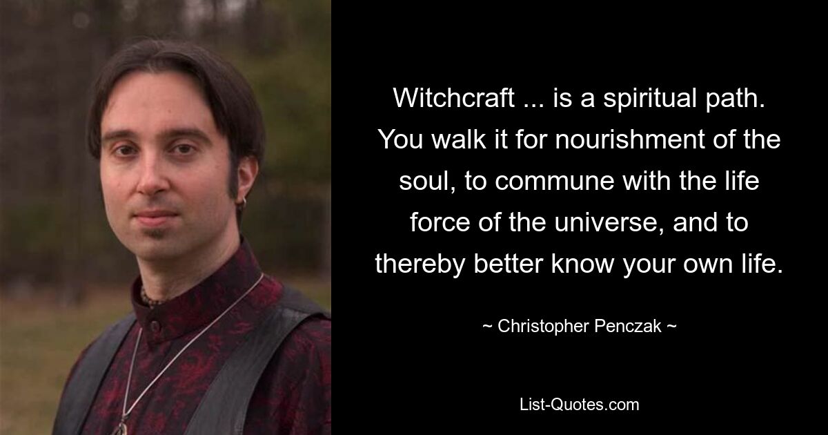 Witchcraft ... is a spiritual path. You walk it for nourishment of the soul, to commune with the life force of the universe, and to thereby better know your own life. — © Christopher Penczak