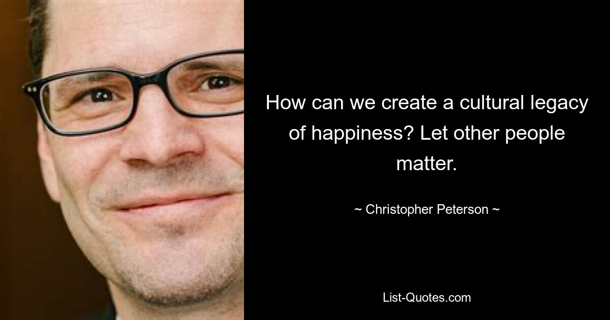 How can we create a cultural legacy of happiness? Let other people matter. — © Christopher Peterson