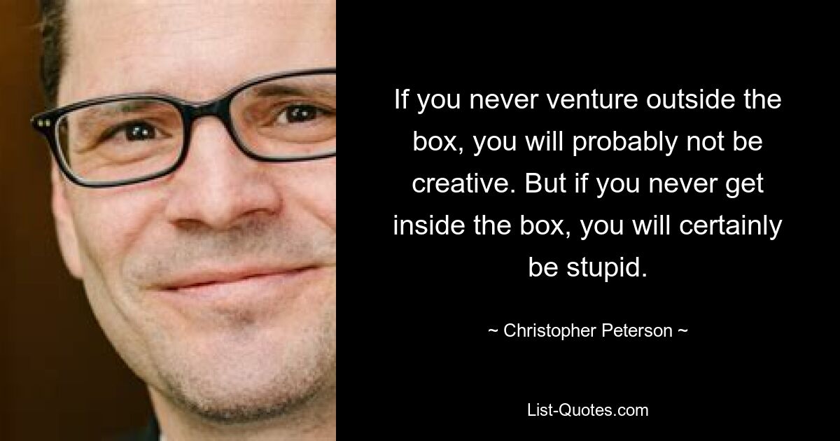 If you never venture outside the box, you will probably not be creative. But if you never get inside the box, you will certainly be stupid. — © Christopher Peterson