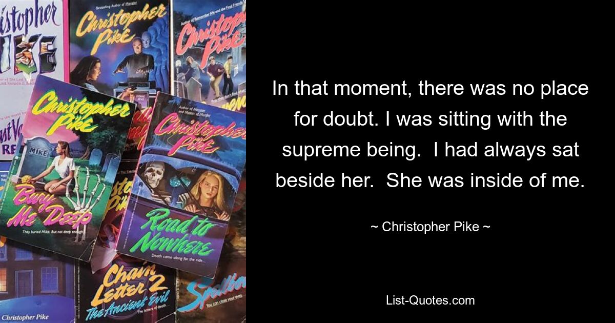 In that moment, there was no place for doubt. I was sitting with the supreme being.  I had always sat beside her.  She was inside of me. — © Christopher Pike