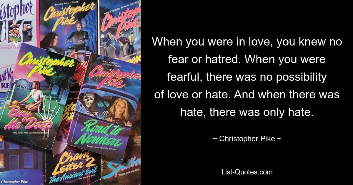 When you were in love, you knew no fear or hatred. When you were fearful, there was no possibility of love or hate. And when there was hate, there was only hate. — © Christopher Pike