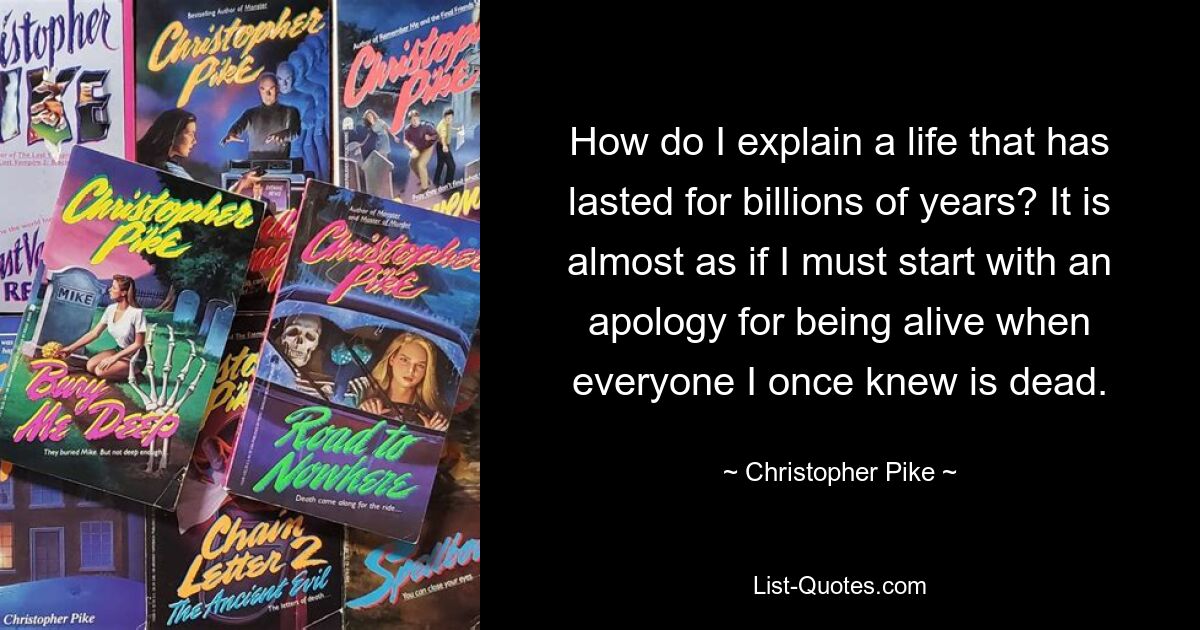 How do I explain a life that has lasted for billions of years? It is almost as if I must start with an apology for being alive when everyone I once knew is dead. — © Christopher Pike