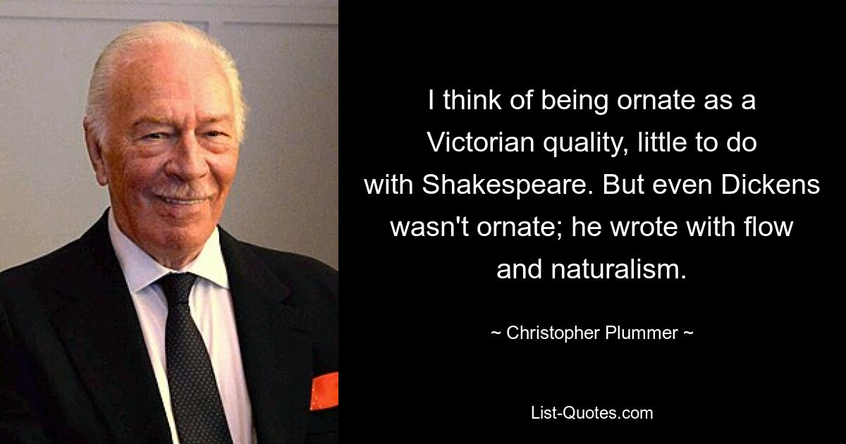 I think of being ornate as a Victorian quality, little to do with Shakespeare. But even Dickens wasn't ornate; he wrote with flow and naturalism. — © Christopher Plummer