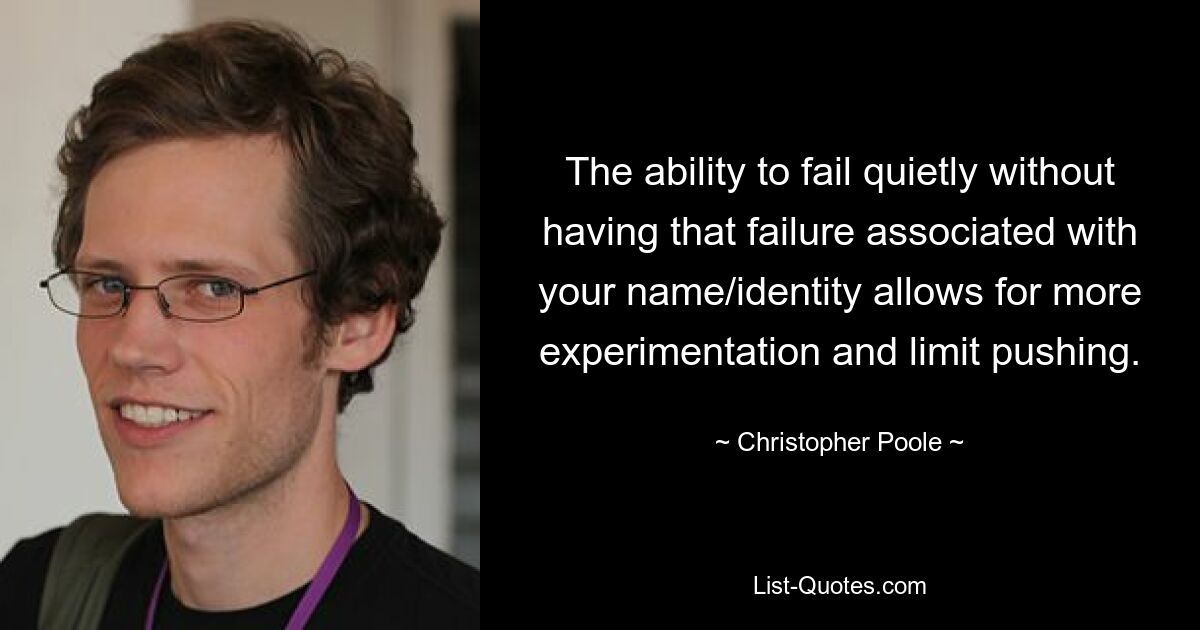 The ability to fail quietly without having that failure associated with your name/identity allows for more experimentation and limit pushing. — © Christopher Poole