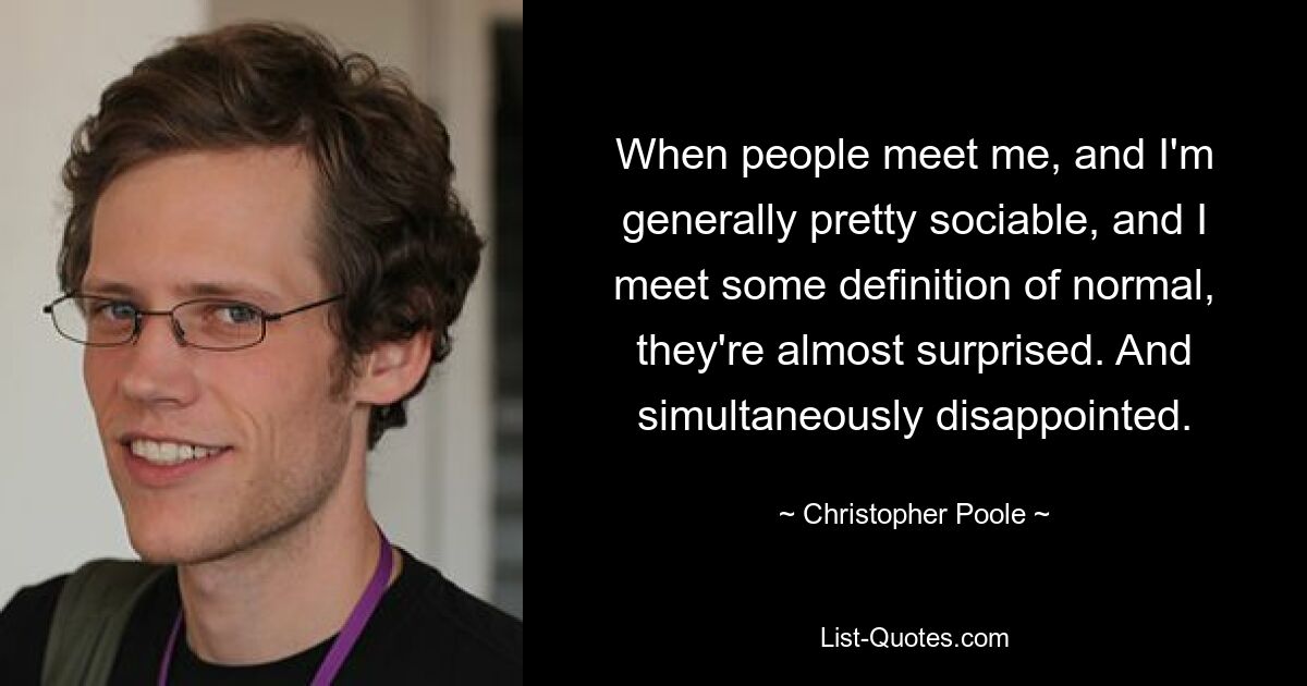 When people meet me, and I'm generally pretty sociable, and I meet some definition of normal, they're almost surprised. And simultaneously disappointed. — © Christopher Poole