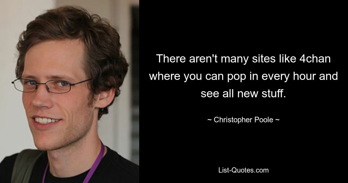 There aren't many sites like 4chan where you can pop in every hour and see all new stuff. — © Christopher Poole