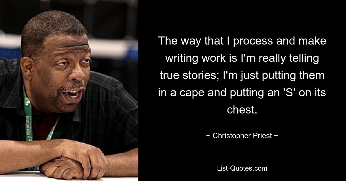 The way that I process and make writing work is I'm really telling true stories; I'm just putting them in a cape and putting an 'S' on its chest. — © Christopher Priest