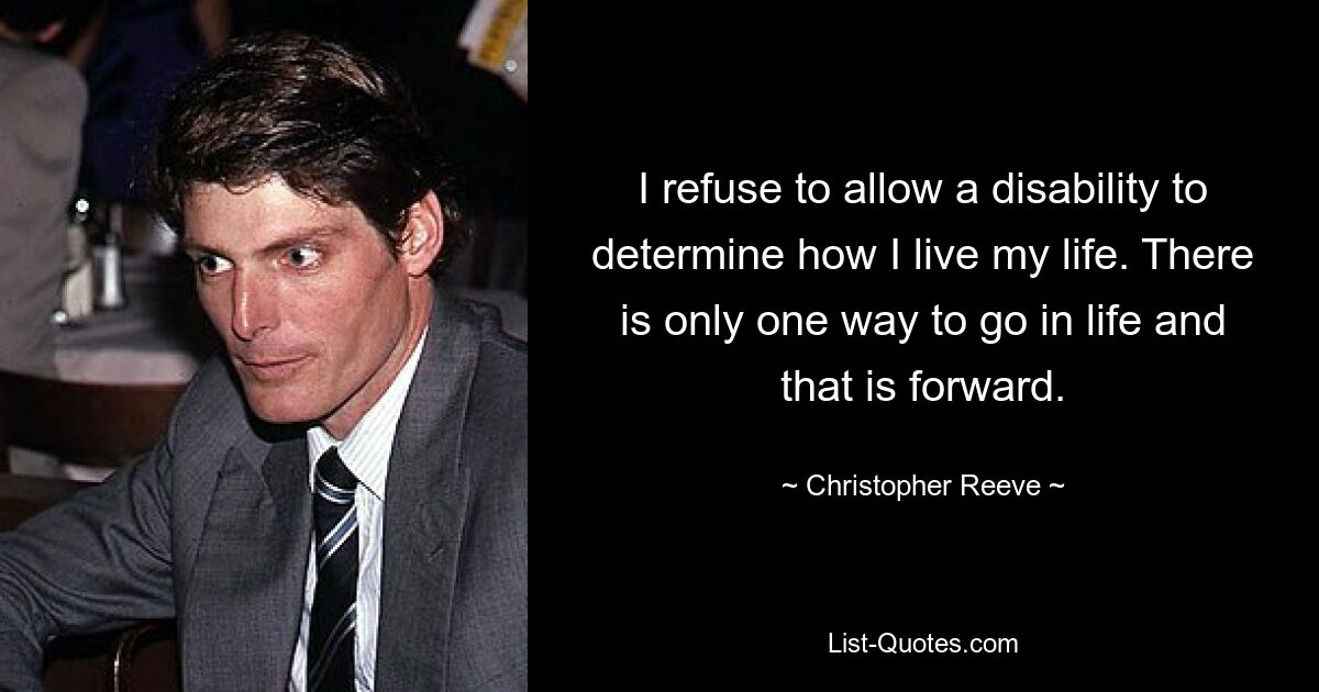 I refuse to allow a disability to determine how I live my life. There is only one way to go in life and that is forward. — © Christopher Reeve