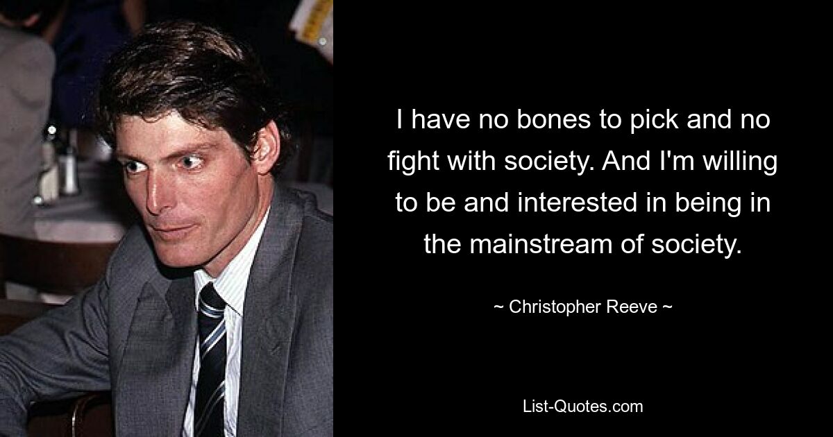 I have no bones to pick and no fight with society. And I'm willing to be and interested in being in the mainstream of society. — © Christopher Reeve