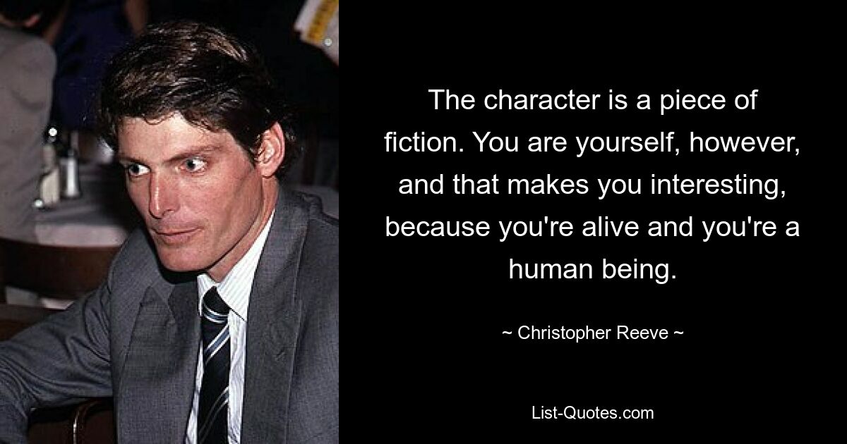 The character is a piece of fiction. You are yourself, however, and that makes you interesting, because you're alive and you're a human being. — © Christopher Reeve