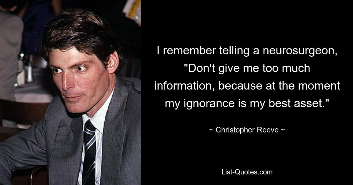 I remember telling a neurosurgeon, "Don't give me too much information, because at the moment my ignorance is my best asset." — © Christopher Reeve