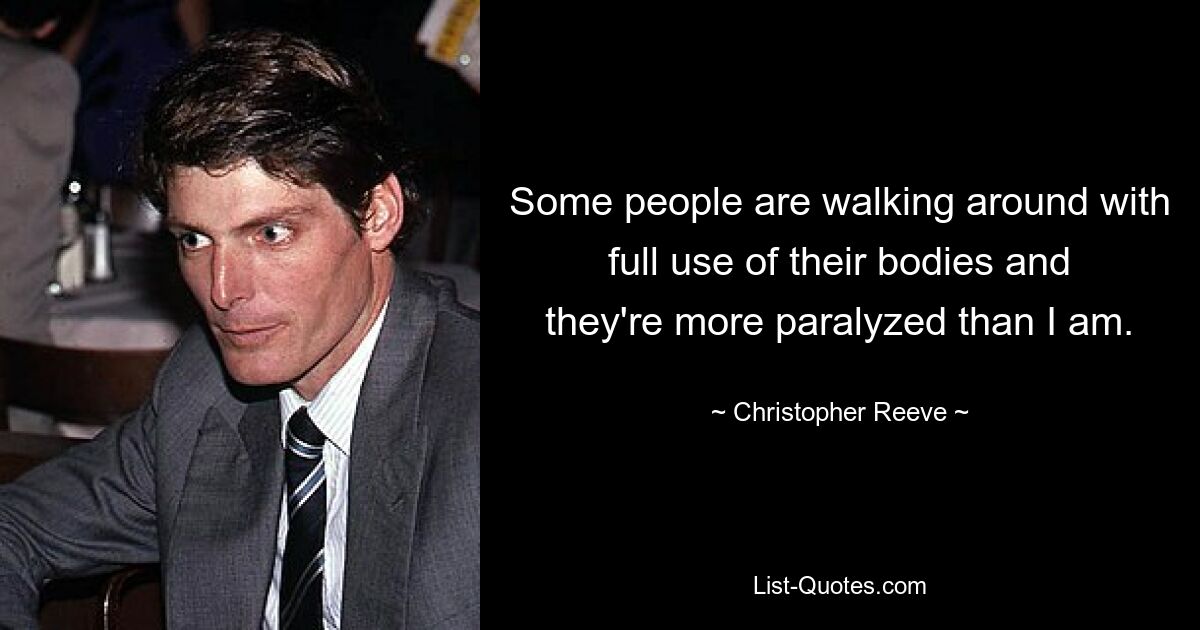 Some people are walking around with full use of their bodies and they're more paralyzed than I am. — © Christopher Reeve