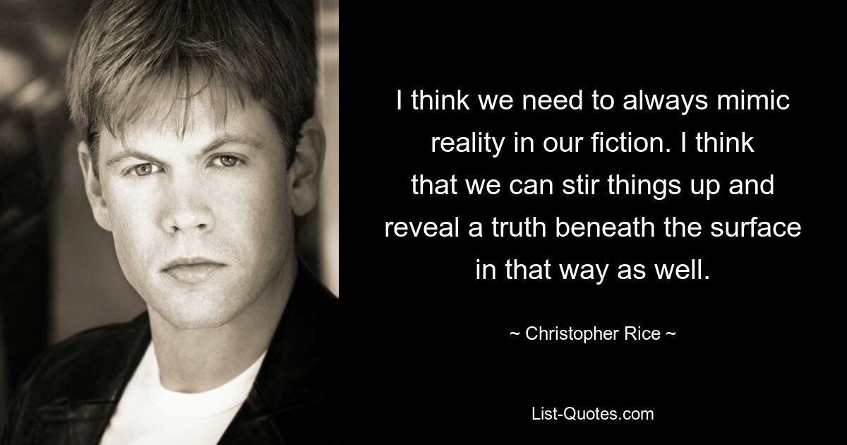 I think we need to always mimic reality in our fiction. I think that we can stir things up and reveal a truth beneath the surface in that way as well. — © Christopher Rice