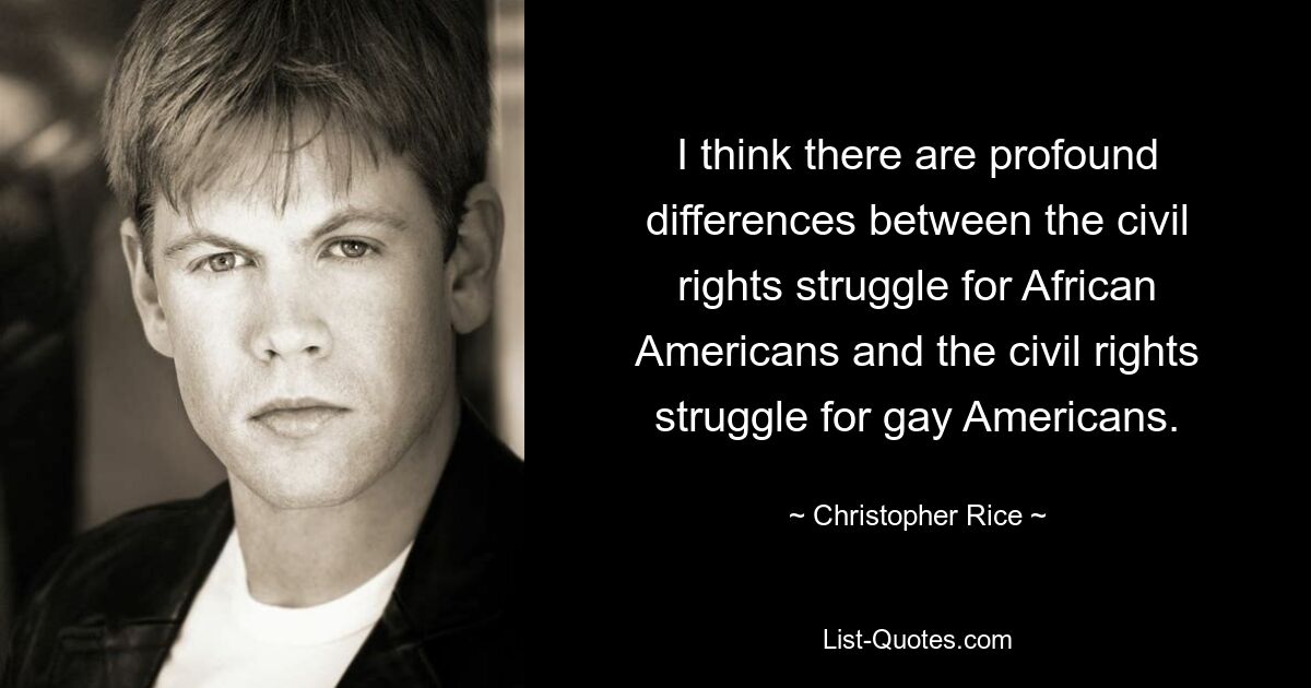 I think there are profound differences between the civil rights struggle for African Americans and the civil rights struggle for gay Americans. — © Christopher Rice