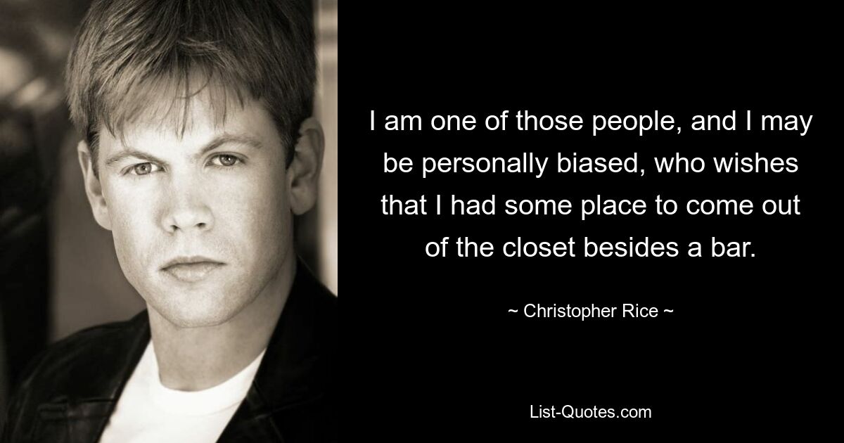 I am one of those people, and I may be personally biased, who wishes that I had some place to come out of the closet besides a bar. — © Christopher Rice