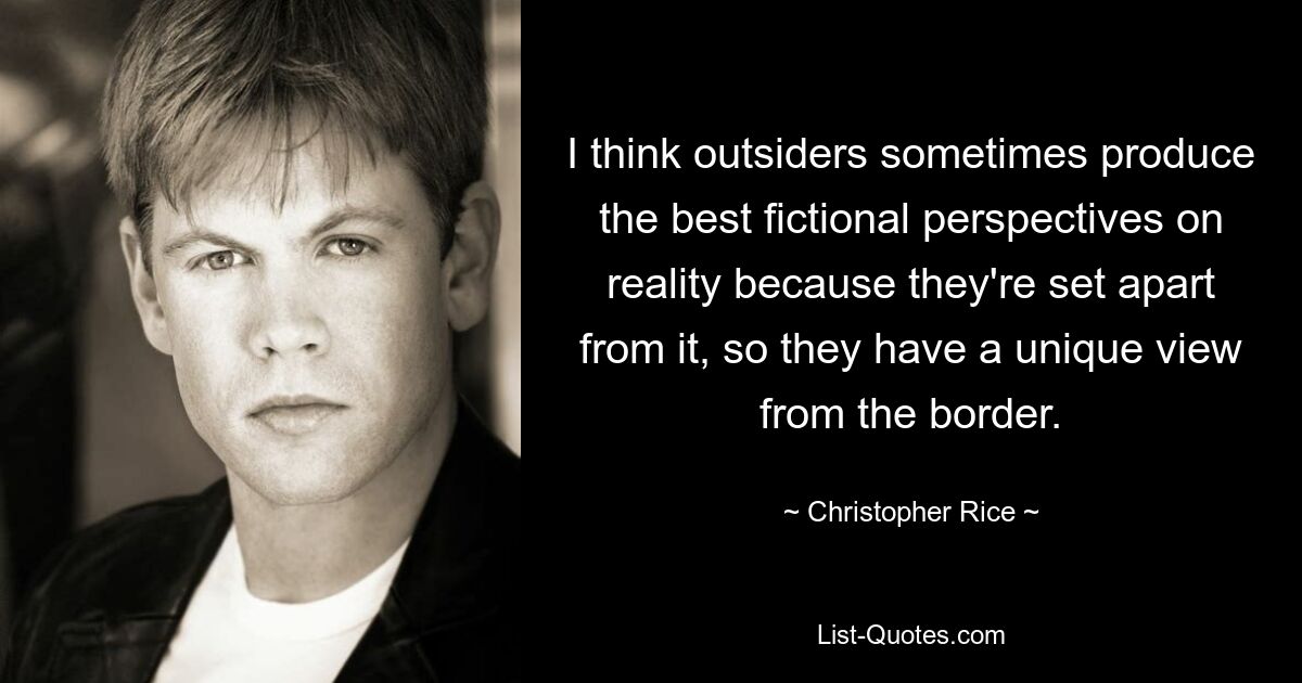 I think outsiders sometimes produce the best fictional perspectives on reality because they're set apart from it, so they have a unique view from the border. — © Christopher Rice