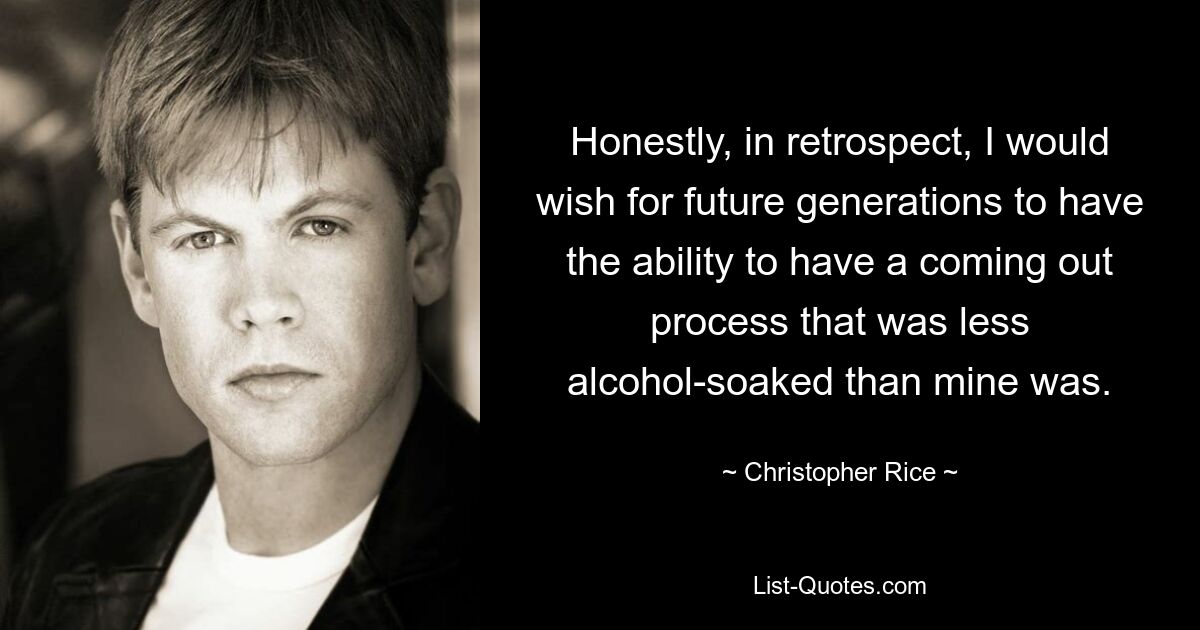 Honestly, in retrospect, I would wish for future generations to have the ability to have a coming out process that was less alcohol-soaked than mine was. — © Christopher Rice