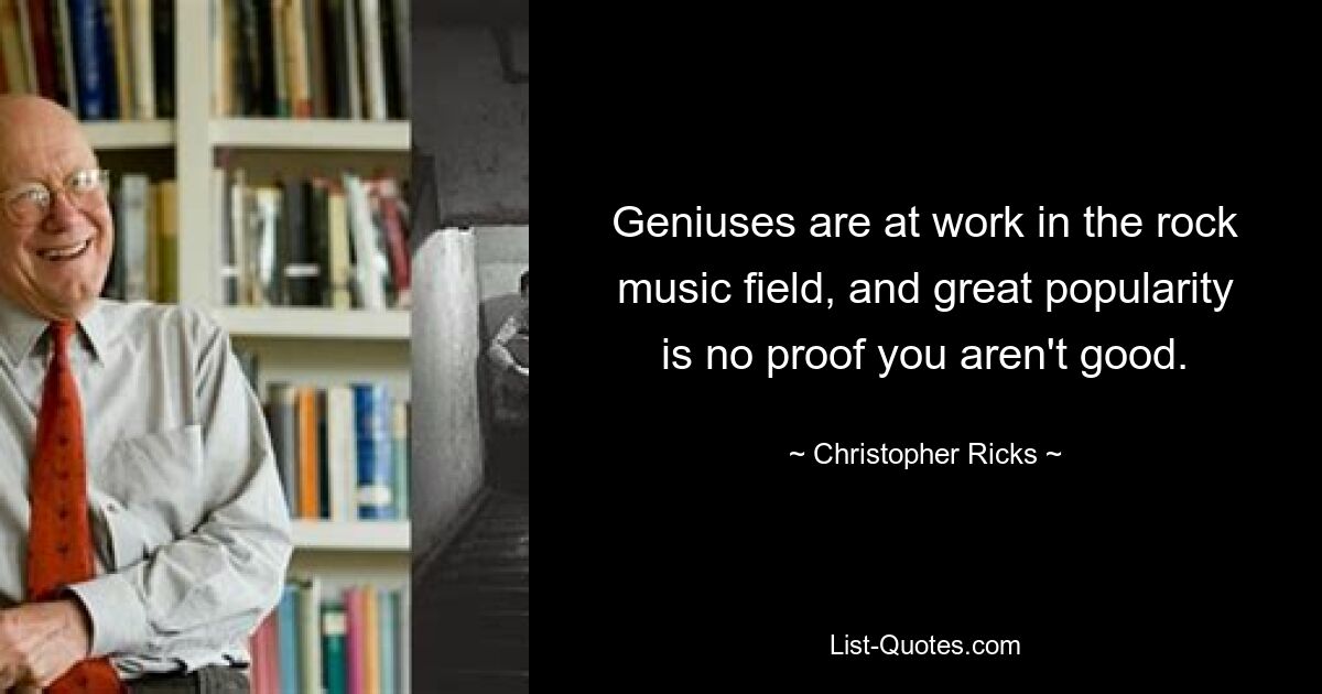 Geniuses are at work in the rock music field, and great popularity is no proof you aren't good. — © Christopher Ricks