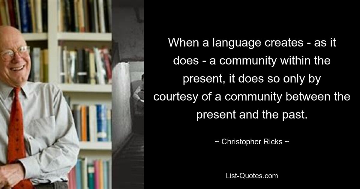 When a language creates - as it does - a community within the present, it does so only by courtesy of a community between the present and the past. — © Christopher Ricks