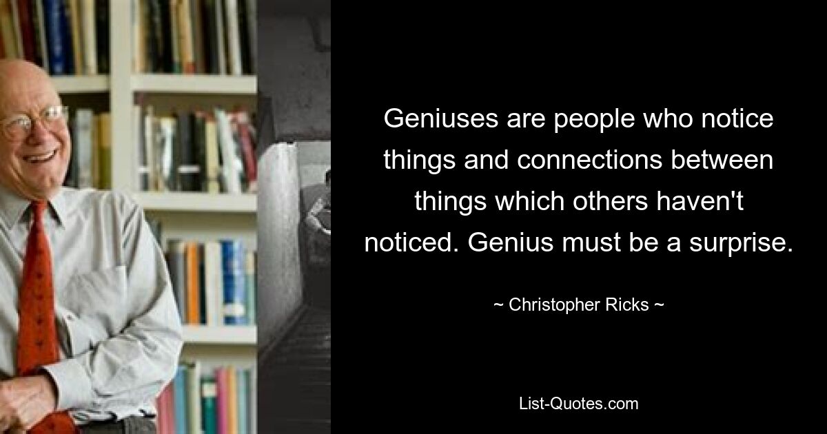 Geniuses are people who notice things and connections between things which others haven't noticed. Genius must be a surprise. — © Christopher Ricks