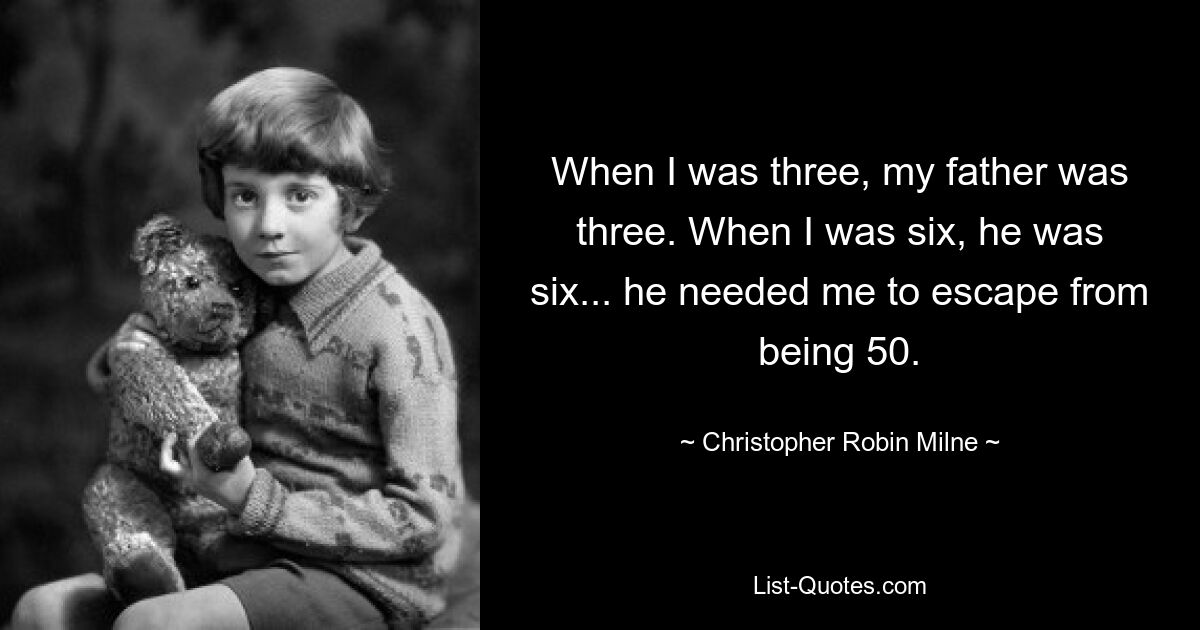 When I was three, my father was three. When I was six, he was six... he needed me to escape from being 50. — © Christopher Robin Milne