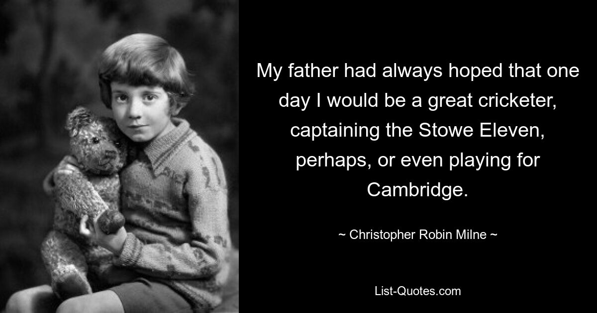 My father had always hoped that one day I would be a great cricketer, captaining the Stowe Eleven, perhaps, or even playing for Cambridge. — © Christopher Robin Milne