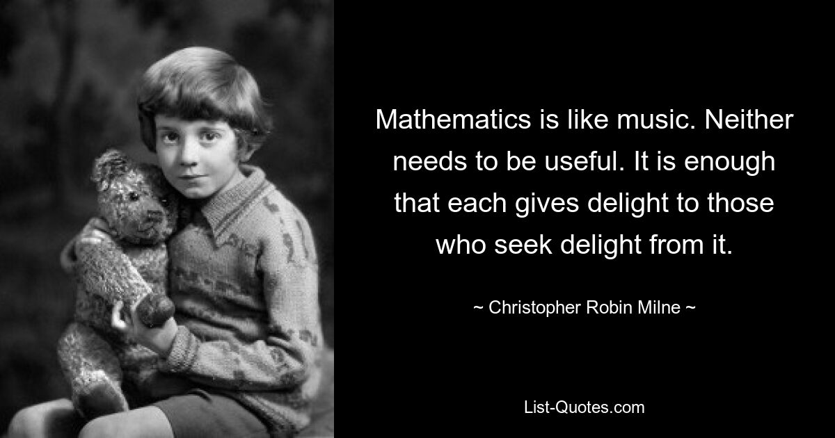 Mathematics is like music. Neither needs to be useful. It is enough that each gives delight to those who seek delight from it. — © Christopher Robin Milne