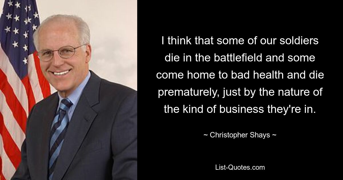 I think that some of our soldiers die in the battlefield and some come home to bad health and die prematurely, just by the nature of the kind of business they're in. — © Christopher Shays