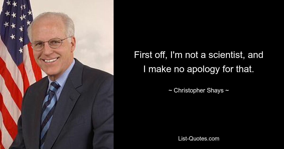 First off, I'm not a scientist, and I make no apology for that. — © Christopher Shays