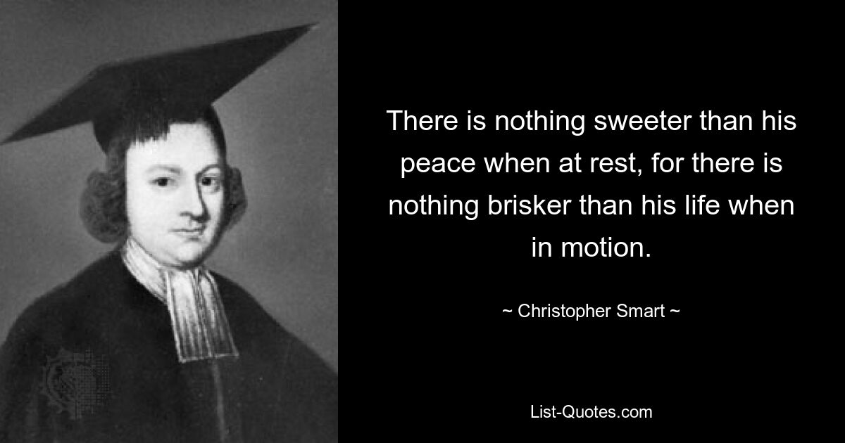 There is nothing sweeter than his peace when at rest, for there is nothing brisker than his life when in motion. — © Christopher Smart