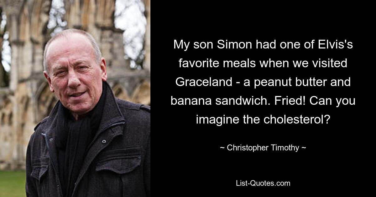 My son Simon had one of Elvis's favorite meals when we visited Graceland - a peanut butter and banana sandwich. Fried! Can you imagine the cholesterol? — © Christopher Timothy