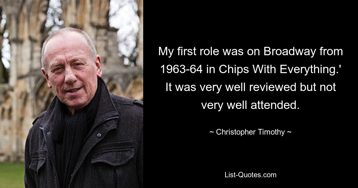 My first role was on Broadway from 1963-64 in Chips With Everything.' It was very well reviewed but not very well attended. — © Christopher Timothy