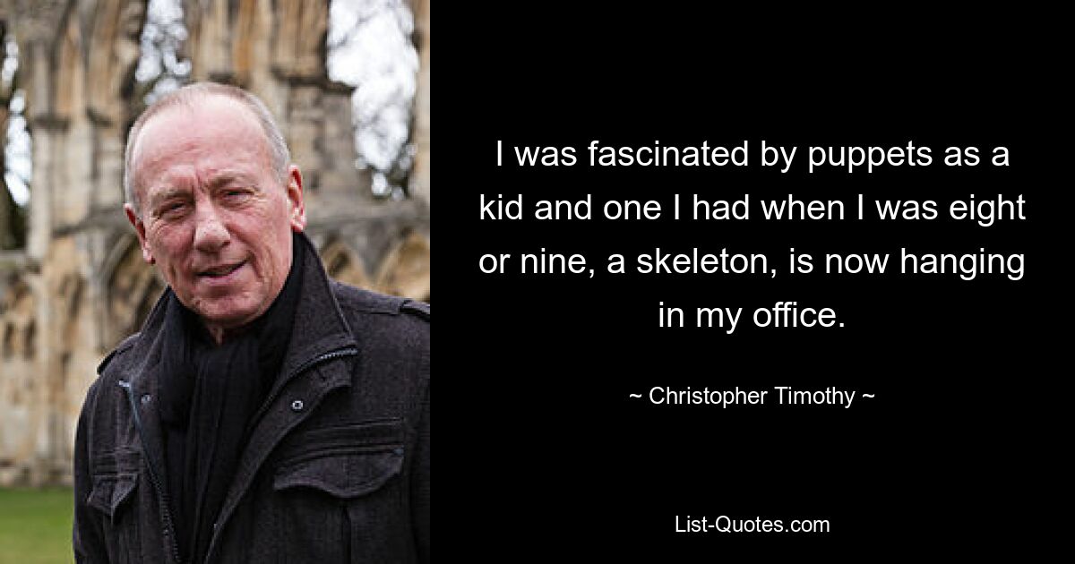 I was fascinated by puppets as a kid and one I had when I was eight or nine, a skeleton, is now hanging in my office. — © Christopher Timothy