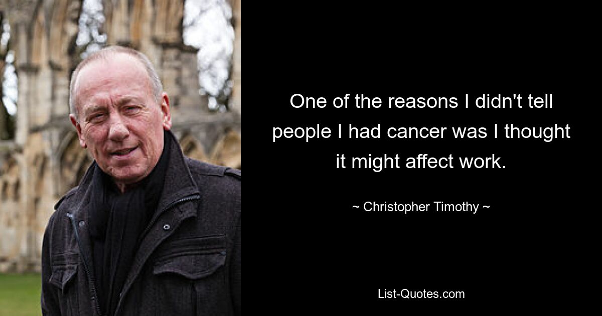 One of the reasons I didn't tell people I had cancer was I thought it might affect work. — © Christopher Timothy