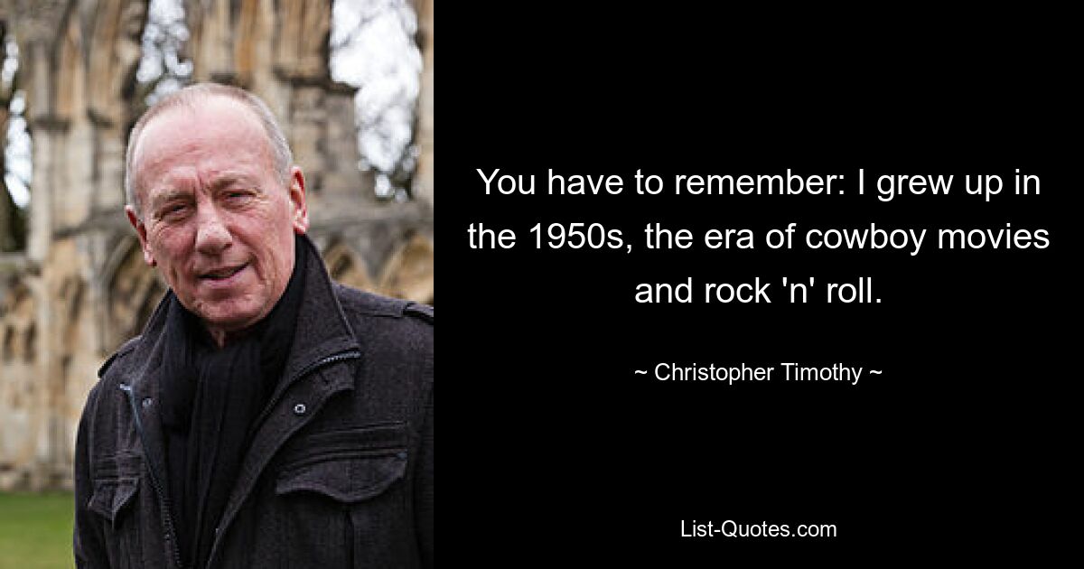 You have to remember: I grew up in the 1950s, the era of cowboy movies and rock 'n' roll. — © Christopher Timothy