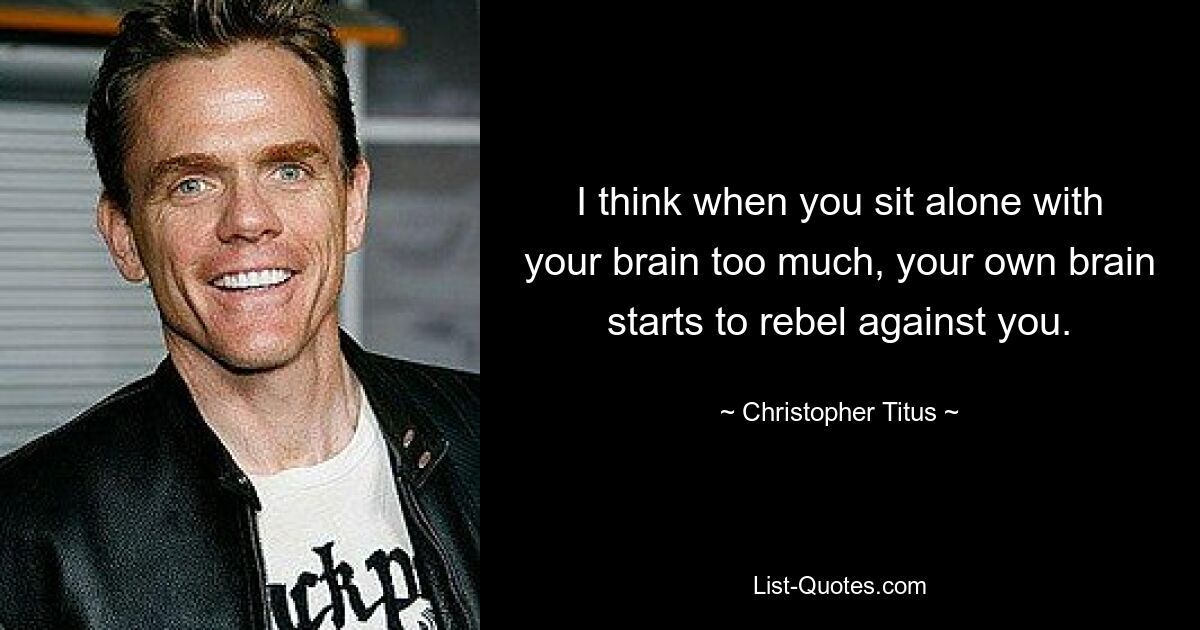 I think when you sit alone with your brain too much, your own brain starts to rebel against you. — © Christopher Titus