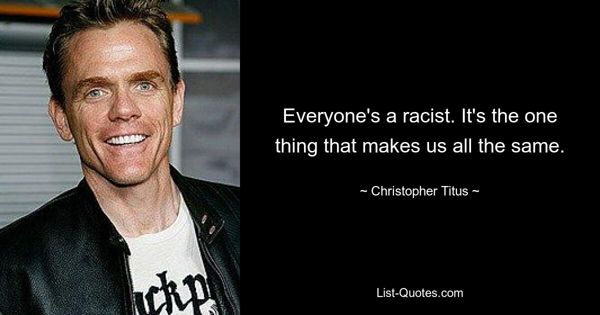 Everyone's a racist. It's the one thing that makes us all the same. — © Christopher Titus