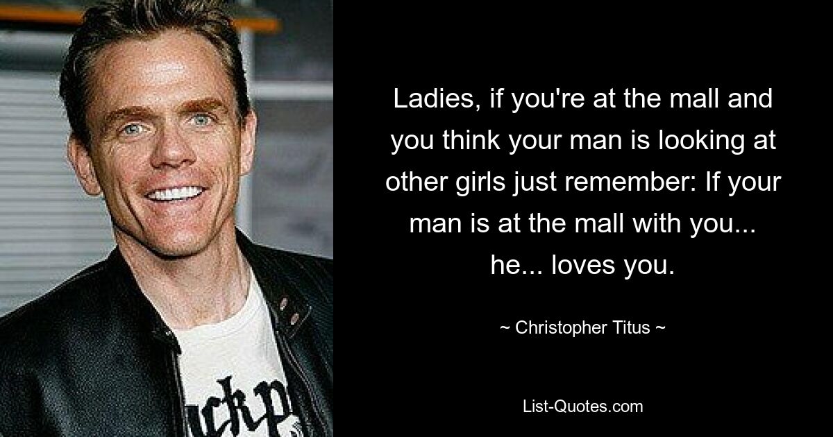 Ladies, if you're at the mall and you think your man is looking at other girls just remember: If your man is at the mall with you... he... loves you. — © Christopher Titus