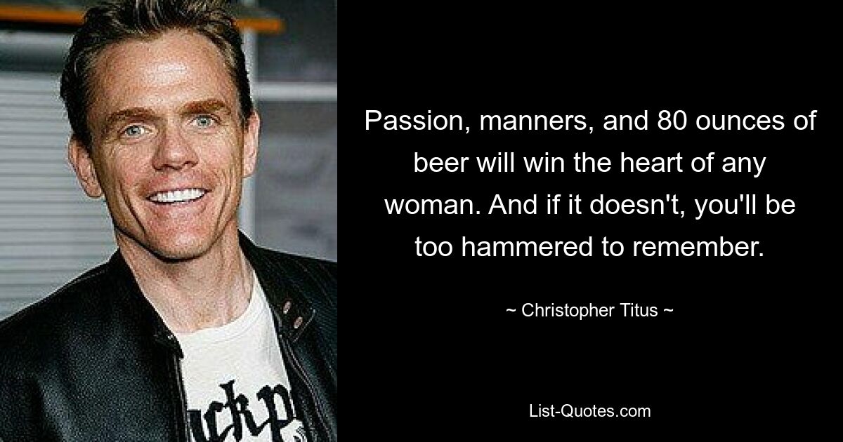 Passion, manners, and 80 ounces of beer will win the heart of any woman. And if it doesn't, you'll be too hammered to remember. — © Christopher Titus