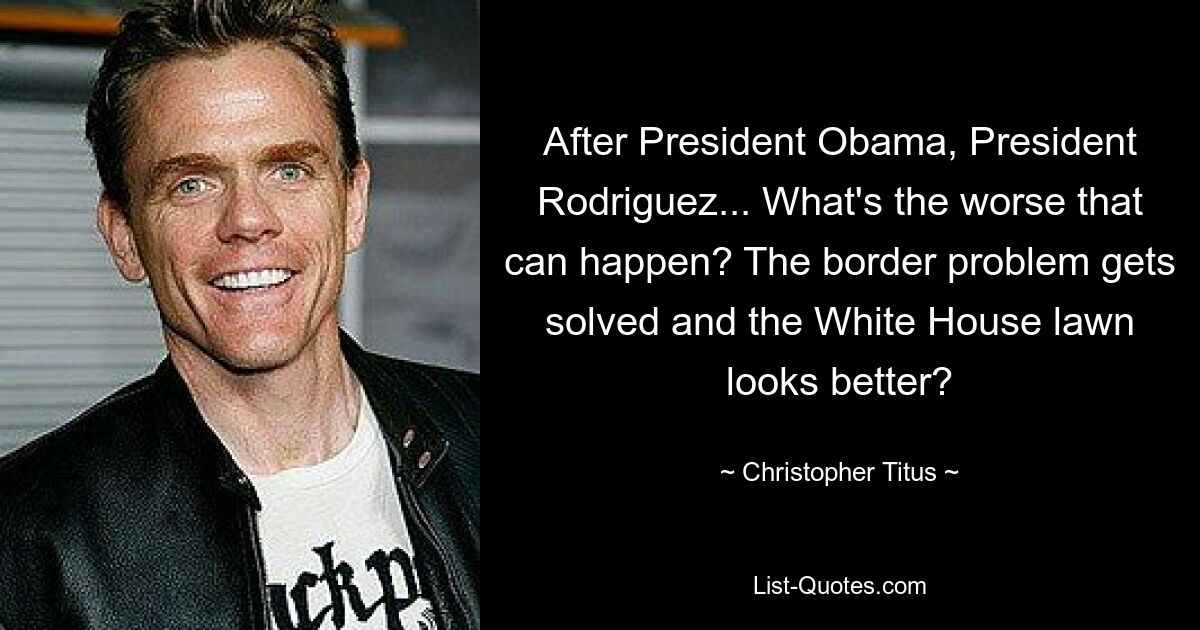 After President Obama, President Rodriguez... What's the worse that can happen? The border problem gets solved and the White House lawn looks better? — © Christopher Titus