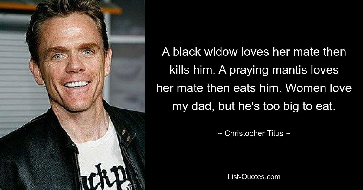 A black widow loves her mate then kills him. A praying mantis loves her mate then eats him. Women love my dad, but he's too big to eat. — © Christopher Titus