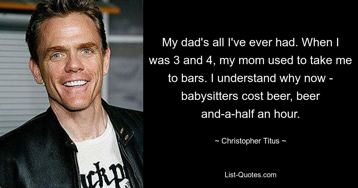 My dad's all I've ever had. When I was 3 and 4, my mom used to take me to bars. I understand why now - babysitters cost beer, beer and-a-half an hour. — © Christopher Titus