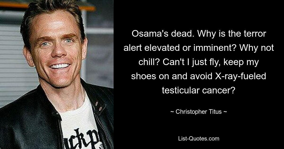 Osama's dead. Why is the terror alert elevated or imminent? Why not chill? Can't I just fly, keep my shoes on and avoid X-ray-fueled testicular cancer? — © Christopher Titus