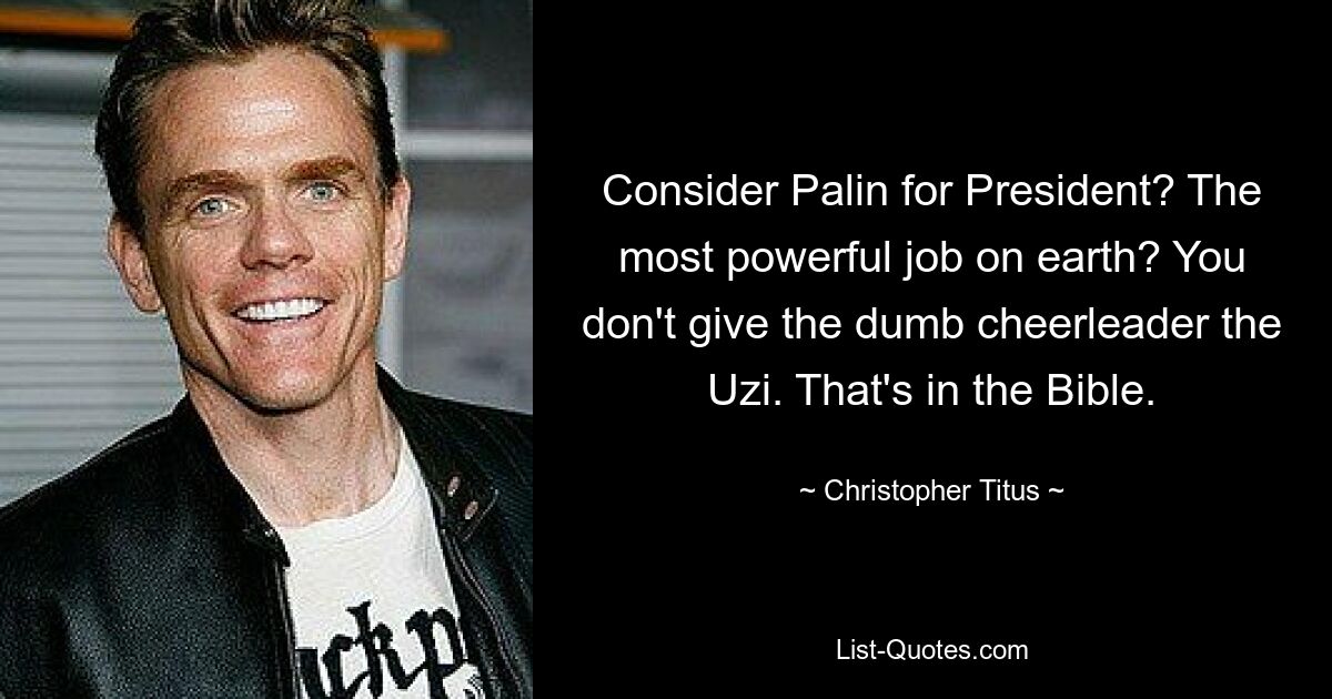 Consider Palin for President? The most powerful job on earth? You don't give the dumb cheerleader the Uzi. That's in the Bible. — © Christopher Titus