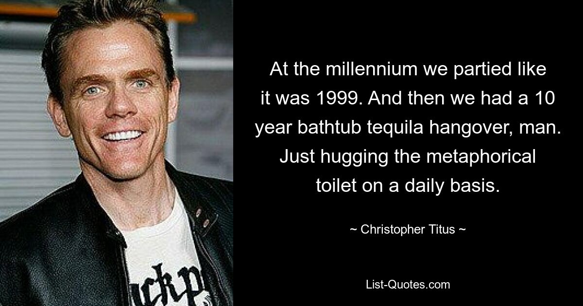 At the millennium we partied like it was 1999. And then we had a 10 year bathtub tequila hangover, man. Just hugging the metaphorical toilet on a daily basis. — © Christopher Titus