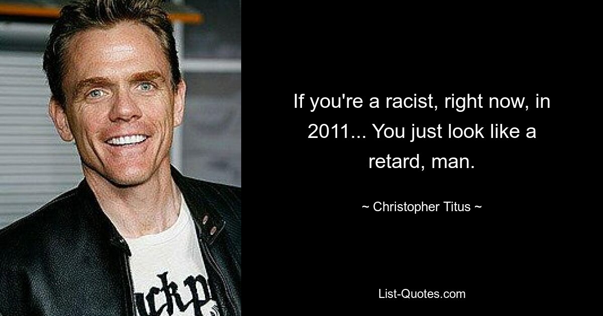 If you're a racist, right now, in 2011... You just look like a retard, man. — © Christopher Titus