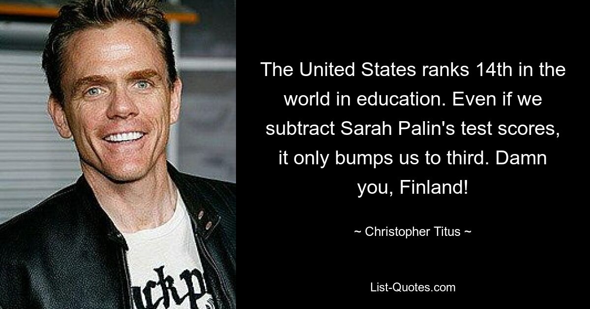 The United States ranks 14th in the world in education. Even if we subtract Sarah Palin's test scores, it only bumps us to third. Damn you, Finland! — © Christopher Titus