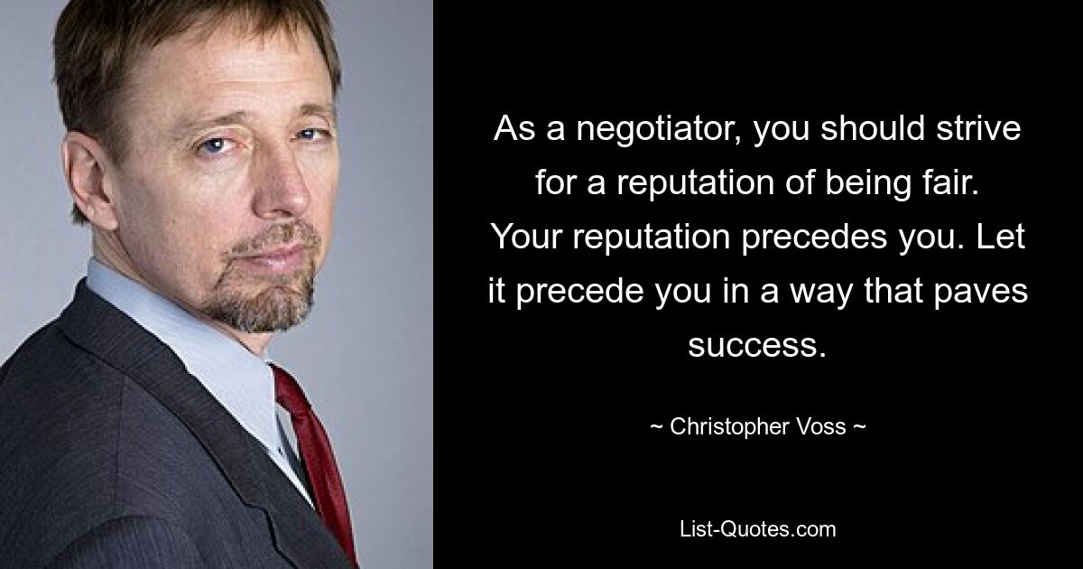 As a negotiator, you should strive for a reputation of being fair. Your reputation precedes you. Let it precede you in a way that paves success. — © Christopher Voss